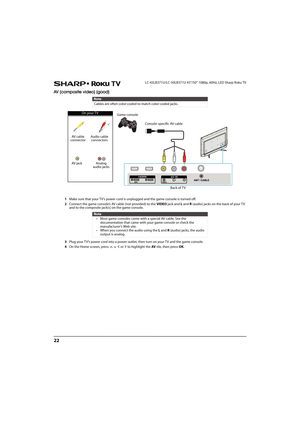 Page 2722
LC-43LB371U/LC-50LB371U 43"/50" 1080p, 60Hz, LED Sharp Roku TV
AV (composite video) (good)
1Make sure that your TV’s power cord is unplugged and the game console is turned off.
2Connect the game console’s AV cable (not provided) to the VIDEO jack and L and R (audio) jacks on the back of your TV 
and to the composite jack(s) on the game console.
3Plug your TV’s power cord into a power outlet, then turn on your TV and the game console.
4On the Home screen, press       or   to highlight the AV...