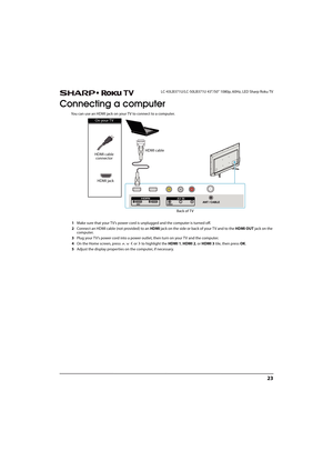 Page 2823
 LC-43LB371U/LC-50LB371U 43"/50" 1080p, 60Hz, LED Sharp Roku TV
Connecting a computer
You can use an HDMI jack on your TV to connect to a computer.
1Make sure that your TV’s power cord is unplugged and the computer is turned off.
2Connect an HDMI cable (not provided) to an HDMI jack on the side or back of your T V and to the HDMI OUT jack on the 
computer.
3Plug your TV’s power cord into a power outlet, then turn on your TV and the computer.
4On the Home screen, press       or   to highlight...