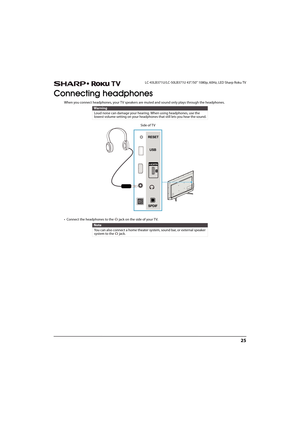 Page 3025
 LC-43LB371U/LC-50LB371U 43"/50" 1080p, 60Hz, LED Sharp Roku TV
Connecting headphones
When you connect headphones, your TV speakers are muted and sound only plays through the headphones.
• Connect the headphones to the   jack on the side of your TV. 
Warning
Loud noise can damage your hearing. When using headphones, use the 
lowest volume setting on your headphones that still lets you hear the sound.
Note
You can also connect a home theater system, sound bar, or external speaker 
system to the...