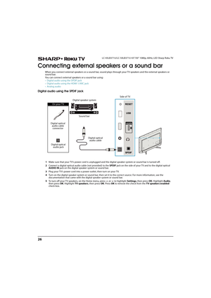 Page 3126
LC-43LB371U/LC-50LB371U 43"/50" 1080p, 60Hz, LED Sharp Roku TV
Connecting external speakers or a sound bar
When you connect external speakers or a sound bar, sound plays through your TV speakers and the external speakers or 
sound bar.
You can connect external speakers or a sound bar using:
• Digital audio using the SPDIF jack
• Digital audio using the HDMI 1/ARC jack
•Analog audio
Digital audio using the SPDIF jack
1Make sure that your TV’s power cord is unplugged and the digital speaker...