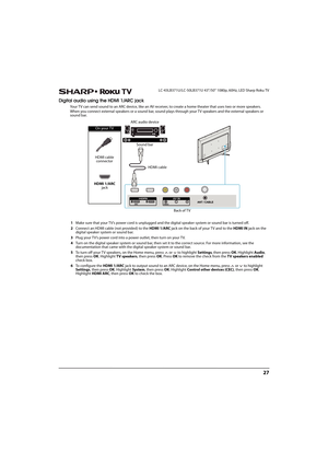 Page 3227
 LC-43LB371U/LC-50LB371U 43"/50" 1080p, 60Hz, LED Sharp Roku TV
Digital audio using the HDMI 1/ARC jack
Your TV can send sound to an ARC device, like an AV receiver, to create a home theater that uses two or more speakers.
When you connect external speakers or a sound bar, sound plays through your TV speakers and the external speakers or 
sound bar.
1Make sure that your TV’s power cord is unplugged and the digital speaker system or sound bar is turned off.
2Connect an HDMI cable (not provided)...