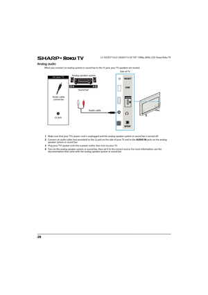 Page 3328
LC-43LB371U/LC-50LB371U 43"/50" 1080p, 60Hz, LED Sharp Roku TV
Analog audio
When you connect an analog system or sound bar to the  jack, your TV speakers are muted.
1Make sure that your TV’s power cord is unplugged and the analog speaker system or sound bar is turned off.
2Connect an audio cable (not provided) to the  jack on the side of your TV and to the AUDIO IN jacks on the analog 
speaker system or sound bar.
3Plug your TV’s power cord into a power outlet, then turn on your TV.
4Turn on...