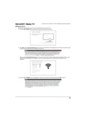 Page 3833
 LC-43LB371U/LC-50LB371U 43"/50" 1080p, 60Hz, LED Sharp Roku TV
Setting up your TV
With the first Guided Setup screen on your TV, follow these steps to set it up:
1Press the OK or RIGHT arrow on the remote control to go to the next screen:
2Press OK to select Set up for home use. Home mode is the right choice for enjoying your TV at home. It provides energy 
saving options as well as access to all features of your TV.
After you select Set up for home use, your TV scans for the wireless...