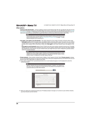 Page 3934
LC-43LB371U/LC-50LB371U 43"/50" 1080p, 60Hz, LED Sharp Roku TV
Other options:
•Connect to the Internet later —If you’re unable to connect to the Internet, that’s OK. You can skip this step and use your 
TV to watch broadcasts, play games, and watch DVDs. If you want to connect later, it's easy. We’ll show you how in Benefits 
of connecting on page40. Connecting your TV enables you to choose from thousands of streaming channels so your TV 
really wants you to connect, and will try a couple...