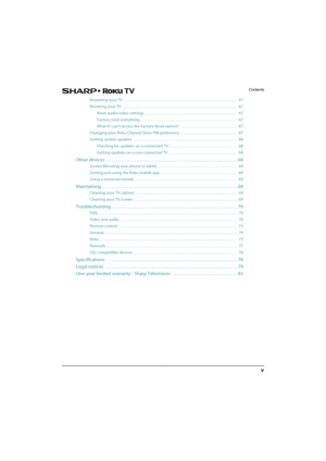 Page 5v
Contents
Restarting your TV . . . . . . . . . . . . . . . . . . . . . . . . . . . . . . . . . . . . . . . . . . . . . . . . . . . . . . . . . . . . . . . .   67
Resetting your TV . . . . . . . . . . . . . . . . . . . . . . . . . . . . . . . . . . . . . . . . . . . . . . . . . . . . . . . . . . . . . . . . .   67
Reset audio/video settings . . . . . . . . . . . . . . . . . . . . . . . . . . . . . . . . . . . . . . . . . . . . . . . . . . . .   67
Factory reset everything  . . . . . . . . . . . . . . . ....