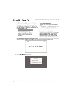 Page 4136
LC-43LB371U/LC-50LB371U 43"/50" 1080p, 60Hz, LED Sharp Roku TV
8Using a compatible computer, tablet, or smartphone with an 
Internet connection, go to the web address displayed on the 
screen and enter the code that appears on your screen.
After you log in or create your Roku account, your TV gets an 
acknowledgement and adds your preexisting streaming 
channels, if any, to your TV. This process is automatic and 
takes a few moments—a little longer if you already have a lot 
of streaming...