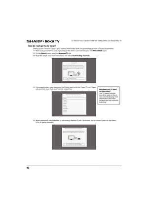 Page 4742
LC-43LB371U/LC-50LB371U 43"/50" 1080p, 60Hz, LED Sharp Roku TV
How do I set up the TV tuner?
Setting up the TV tuner is easy—your TV does most of the work. You just have to answer a couple of questions.
1Make sure your antenna (sold separately) or TV cable is connected to your TV’s ANT/CABLE input.
2On the Home screen, select the Antenna TV tile.
3Read the simple on-screen instructions and select Start finding channels.
4If prompted, select your time zone. You'll only need to do this if...