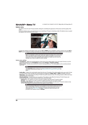 Page 5550
LC-43LB371U/LC-50LB371U 43"/50" 1080p, 60Hz, LED Sharp Roku TV
Options menu
The Options menu for each TV input provides settings for controlling the appearance of the picture and the quality of the 
audio. 
To view the Options menu, press   whenever you are watching a TV input or streaming a video. The Options menu is a panel 
that appears over the left side of the screen:
To adjust the settings on the Options menu, press the UP or DOWN arrow to highlight a setting, and then press the LEFT or...