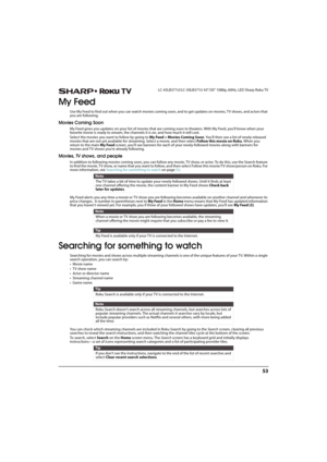 Page 5853
 LC-43LB371U/LC-50LB371U 43"/50" 1080p, 60Hz, LED Sharp Roku TV
My Feed
Use My Feed to find out when you can watch movies coming soon, and to get updates on movies, TV shows, and actors that 
you are following. 
Movies Coming Soon
My Feed gives you updates on your list of movies that are coming soon to theaters. With My Feed, you’ll know when your 
favorite movie is ready to stream, the channels it is on, and how much it will cost.
Select the movies you want to follow by going to My Feed >...