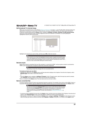 Page 6257
 LC-43LB371U/LC-50LB371U 43"/50" 1080p, 60Hz, LED Sharp Roku TV
Edit broadcast TV channel lineup
When you set up the TV tuner as described in Setting up Antenna TV on page41, your TV adds all the channels with good 
signals that it could detect in your area. It’s likely that you now have more channels than you want in your channel list. 
To edit the channel lineup, from the Home screen, navigate to Settings>TV inputs >Antenna TV>Edit channel lineup. 
You’ll see a screen listing all of your...