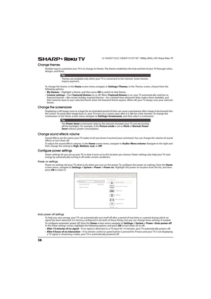 Page 6358
LC-43LB371U/LC-50LB371U 43"/50" 1080p, 60Hz, LED Sharp Roku TV
Change themes
Another way to customize your TV is to change its theme. The theme establishes the look and feel of your TV through colors, 
designs, and fonts.
To change the theme, in the Home screen menu navigate to Settings>Themes. In the Themes screen, choose from the 
following options:
•My themes—Highlight a theme, and then press OK to switch to that theme. 
•Custom settings—Tur n Featured themes on or off. When Featured themes...