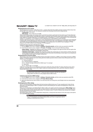 Page 6560
LC-43LB371U/LC-50LB371U 43"/50" 1080p, 60Hz, LED Sharp Roku TV
Blocking based on US TV ratings
Most broadcast US TV shows—other than movies—contain rating data that enables parental controls to block shows that 
parents don’t want others to view. The ratings are divided into two groups that function independently:
•Yo u t h  g r o u p—T V-Y, T V-Y7
•Main group—TV-G, TV-PG, TV-14, TV-MA
Within each of these groups, the ratings interact such that if you block a particular level of content, your...