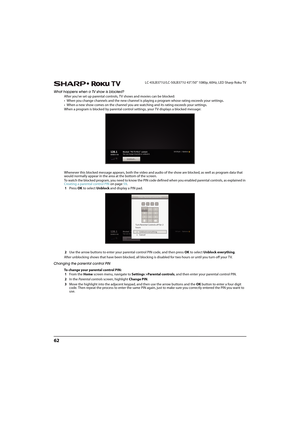 Page 6762
LC-43LB371U/LC-50LB371U 43"/50" 1080p, 60Hz, LED Sharp Roku TV
What happens when a TV show is blocked?
After you've set up parental controls, TV shows and movies can be blocked:
• When you change channels and the new channel is playing a program whose rating exceeds your settings.
• When a new show comes on the channel you are watching and its rating exceeds your settings.
When a program is blocked by parental control settings, your TV displays a blocked message:
 
Whenever this blocked...