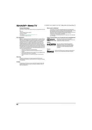 Page 8782
LC-43LB371U/LC-50LB371U 43"/50" 1080p, 60Hz, LED Sharp Roku TV
Contact Information
If you wish to contact Roku, please send your correspondence by mail 
to 
Roku, Inc.
12980 Saratoga Avenue, Suite D
Saratoga, CA 95070
or by email to www.customerservice@roku.com.
Last Updated: October 20, 2015
FCC Statement
Note: This equipment has been tested and found to comply with the 
limits for a class B digital Device, pursuant to part 15 of the FCC Rules. 
These limits are designed to provide reasonable...