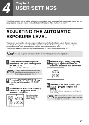 Page 3331
4
Chapter 4
USER SETTINGS
This chapter explains how to set the automatic exposure level, toner save mode/high image quality mode, and the 
user programs, which are custom settings that control fine points of the machine’s operation.
ADJUSTING THE AUTOMATIC 
EXPOSURE LEVEL
The exposure level used in automatic exposure adjustment, which automatically adjusts the copy exposure 
according to the original, can be adjusted. If copies tend to be too dark or too light when automatic exposure 
adjustment is...