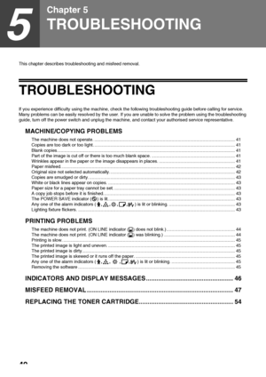 Page 4240
5
Chapter 5
TROUBLESHOOTING
This chapter describes troubleshooting and misfeed removal.
TROUBLESHOOTING
If you experience difficulty using the machine, check the following troubleshooting guide before calling for service. 
Many problems can be easily resolved by the user. If you are unable to solve the problem using the troubleshooting 
guide, turn off the power switch and unplug the machine, and contact your authorised service representative.
MACHINE/COPYING PROBLEMS
The machine does not operate....