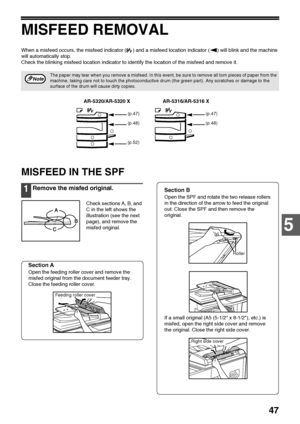 Page 4947
5
MISFEED REMOVAL
When a misfeed occurs, the misfeed indicator ( ) and a misfeed location indicator ( ) will blink and the machine 
will automatically stop.
Check the blinking misfeed location indicator to identify the location of the misfeed and remove it.
MISFEED IN THE SPF
1Remove the misfed original.
Check sections A, B, and 
C in the left shows the 
illustration (see the next 
page), and remove the 
misfed original.
Section A
Open the feeding roller cover and remove the 
misfed original from the...