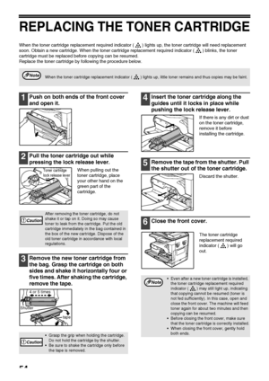 Page 5654
REPLACING THE TONER CARTRIDGE
When the toner cartridge replacement required indicator ( ) lights up, the toner cartridge will need replacement 
soon. Obtain a new cartridge. When the toner cartridge replacement required indicator ( ) blinks, the toner 
cartridge must be replaced before copying can be resumed.
Replace the toner cartridge by following the procedure below.
1Push on both ends of the front cover 
and open it.
2Pull the toner cartridge out while 
pressing the lock release lever.
When...