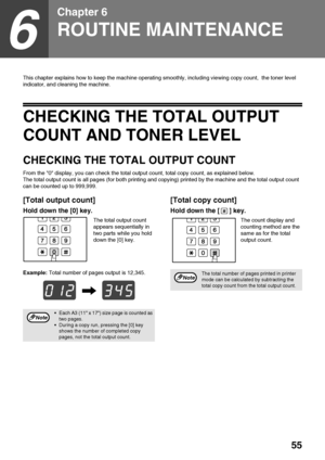 Page 5755
6
Chapter 6
ROUTINE MAINTENANCE
This chapter explains how to keep the machine operating smoothly, including viewing copy count,  the toner level 
indicator, and cleaning the machine.
CHECKING THE TOTAL OUTPUT 
COUNT AND TONER LEVEL
CHECKING THE TOTAL OUTPUT COUNT
From the 0 display, you can check the total output count, total copy count, as explained below.
The total output count is all pages (for both printing and copying) printed by the machine and the total output count 
can be counted up to...