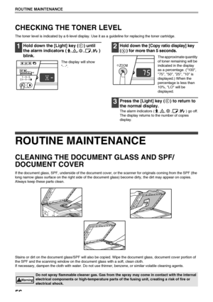 Page 5856
ROUTINE MAINTENANCE
CHECKING THE TONER LEVEL
The toner level is indicated by a 6-level display. Use it as a guideline for replacing the toner cartridge.
1Hold down the [Light] key ( ) until 
the alarm indicators ( , , , , ) 
blink.
The display will show 
- -.
2Hold down the [Copy ratio display] key 
( ) for more than 5 seconds.
The approximate quantity 
of toner remaining will be 
indicated in the display 
as a percentage. (100, 
75, 50, 25, 10 is 
displayed.) When the 
percentage is less than 
10%,...