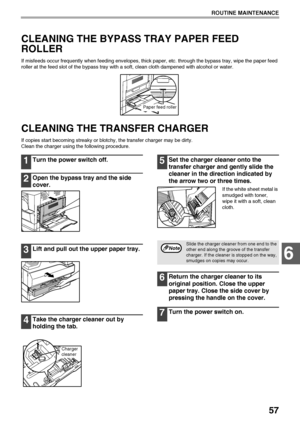 Page 5957
ROUTINE MAINTENANCE
6
CLEANING THE BYPASS TRAY PAPER FEED 
ROLLER
If misfeeds occur frequently when feeding envelopes, thick paper, etc. through the bypass tray, wipe the paper feed 
roller at the feed slot of the bypass tray with a soft, clean cloth dampened with alcohol or water.
CLEANING THE TRANSFER CHARGER
If copies start becoming streaky or blotchy, the transfer charger may be dirty.
Clean the charger using the following procedure.
1Turn the power switch off.
2Open the bypass tray and the side...