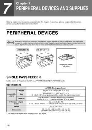 Page 6058
7
Chapter 7
PERIPHERAL DEVICES AND SUPPLIES
Optional equipment and supplies are explained in this chapter. To purchase optional equipment and supplies, 
contact your authorised service representative.
PERIPHERAL DEVICES
SINGLE PASS FEEDER
For the names of the parts of the SPF, see PART NAMES AND FUNCTIONS. (p.8)
Specifications
* The detectable original sizes vary by country and region.
As a part of our policy of continuous improvement, SHARP reserves the right to make design and specification 
changes...