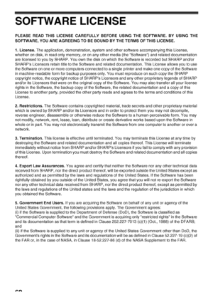 Page 6462
SOFTWARE LICENSE
PLEASE READ THIS LICENSE CAREFULLY BEFORE USING THE SOFTWARE. BY USING THE
SOFTWARE, YOU ARE AGREEING TO BE BOUND BY THE TERMS OF THIS LICENSE.
1. License. The application, demonstration, system and other software accompanying this License, 
whether on disk, in read only memory, or on any other media (the Software) and related documentation 
are licensed to you by SHARP. You own the disk on which the Software is recorded but SHARP and/or 
SHARPs Licensors retain title to the Software...