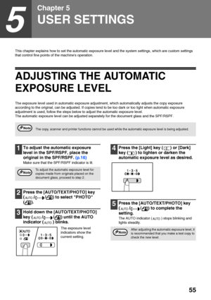 Page 5755
5
Chapter 5
USER SETTINGS
This chapter explains how to set the automatic exposure level and the system settings, which are custom settings 
that control fine points of the machines operation.
ADJUSTING THE AUTOMATIC 
EXPOSURE LEVEL
The exposure level used in automatic exposure adjustment, which automatically adjusts the copy exposure 
according to the original, can be adjusted. If copies tend to be too dark or too light when automatic exposure 
adjustment is used, follow the steps below to adjust the...