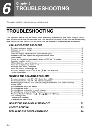 Page 6664
6
Chapter 6
TROUBLESHOOTING
This chapter describes troubleshooting and misfeed removal.
TROUBLESHOOTING
If you experience difficulty using the machine, check the following troubleshooting guide before calling for service. 
Many problems can be easily resolved by the user. If you are unable to solve the problem using the troubleshooting 
guide, turn off the power switch and unplug the machine, and contact your authorised service representative.
MACHINE/COPYING PROBLEMS
The machine does not operate....