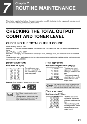 Page 8381
7
Chapter 7
ROUTINE MAINTENANCE
This chapter explains how to keep the machine operating smoothly, including viewing copy count, and scan count, 
the toner level indicator, and cleaning the machine.
CHECKING THE TOTAL OUTPUT 
COUNT AND TONER LEVEL
CHECKING THE TOTAL OUTPUT COUNT 
When Auditing mode is ON:
From the - - - display, you can check the total output count, total copy count, and total scan count as explained 
below.
When Auditing mode is OFF:
From the     0 display, you can check the total...