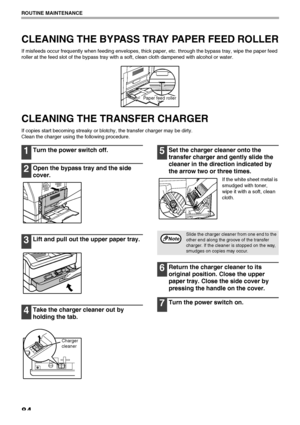 Page 8684
ROUTINE MAINTENANCE
CLEANING THE BYPASS TRAY PAPER FEED ROLLER
If misfeeds occur frequently when feeding envelopes, thick paper, etc. through the bypass tray, wipe the paper feed 
roller at the feed slot of the bypass tray with a soft, clean cloth dampened with alcohol or water.
CLEANING THE TRANSFER CHARGER
If copies start becoming streaky or blotchy, the transfer charger may be dirty.
Clean the charger using the following procedure.
1Turn the power switch off.
2Open the bypass tray and the side...