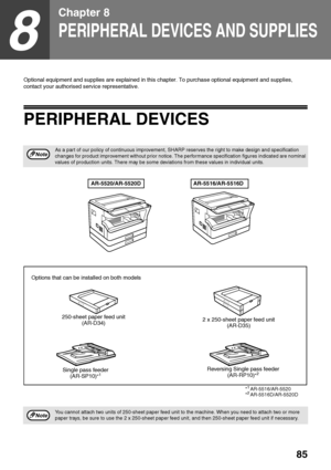 Page 8785
8
Chapter 8
PERIPHERAL DEVICES AND SUPPLIES
Optional equipment and supplies are explained in this chapter. To purchase optional equipment and supplies, 
contact your authorised service representative.
PERIPHERAL DEVICES
As a part of our policy of continuous improvement, SHARP reserves the right to make design and specification 
changes for product improvement without prior notice. The performance specification figures indicated are nominal 
values of production units. There may be some deviations from...