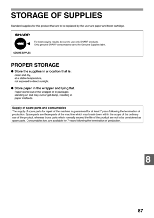 Page 8987
8
STORAGE OF SUPPLIES
Standard supplies for this product that are to be replaced by the user are paper and toner cartridge.
PROPER STORAGE
●Store the supplies in a location that is:
clean and dry,
at a stable temperature,
not exposed to direct sunlight.
●Store paper in the wrapper and lying flat.
Paper stored out of the wrapper or in packages 
standing on end may curl or get damp, resulting in 
paper misfeeds.
For best copying results, be sure to use only SHARP products.
Only genuine SHARP consumables...