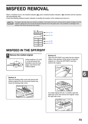 Page 75
73
6
MISFEED REMOVAL
When a misfeed occurs, the misfeed indicator ( ) and a misfeed location indicator ( ) will blink and the machine 
will automatically stop.
Check the blinking misfeed location indicator to identify the location of the misfeed and remove it.
MISFEED IN THE SPF/RSPF
1Remove the misfed original.
Check sections A, B, and 
C in the left shows the 
illustration (see the next 
page), and remove the 
misfed original.
Section A
Open the feeding roller cover and remove the 
misfed original...