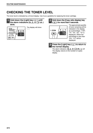 Page 8482
ROUTINE MAINTENANCE
CHECKING THE TONER LEVEL
The toner level is indicated by a 6-level display. Use it as a guideline for replacing the toner cartridge.
1Hold down the [Light] key ( ) until 
the alarm indicators ( , , , , ) 
blink.
The display will show 
- -.
2Hold down the [Copy ratio display] key 
( ) for more than 5 seconds.
The approximate quantity 
of toner remaining will be 
indicated in the display 
as a percentage. (100, 
75, 50, 25, 10 is 
displayed.) When the 
percentage is less than 
10%,...