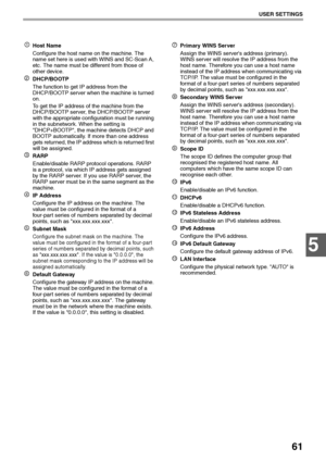 Page 6361
USER SETTINGS
5
Host Name
Configure the host name on the machine. The 
name set here is used with WINS and SC-Scan A, 
etc. The name must be different from those of 
other device.
DHCP/BOOTP
The function to get IP address from the 
DHCP/BOOTP server when the machine is turned 
on.
To get the IP address of the machine from the 
DHCP/BOOTP server, the DHCP/BOOTP server 
with the appropriate configuration must be running 
in the subnetwork. When the setting is 
DHCP+BOOTP, the machine detects DHCP and...