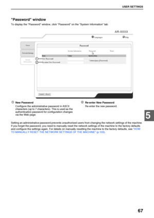 Page 6967
USER SETTINGS
5
Password window
To display the Password window, click Password on the System Information tab.
New Password
Configure the administrative password in ASCII 
characters (up to 7 characters). This is used as the 
authentication password for configuration changes 
via the Web page.Re-enter New Password
Re-enter the new password.
Setting an administrative password prevents unauthorised users from changing the network settings of the machine. 
If you forget the password, you need to manually...