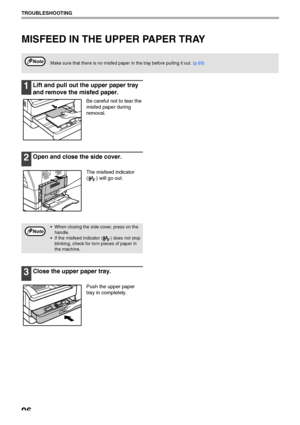 Page 9896
TROUBLESHOOTING
MISFEED IN THE UPPER PAPER TRAY
1Lift and pull out the upper paper tray 
and remove the misfed paper.
Be careful not to tear the 
misfed paper during 
removal.
2Open and close the side cover.
The misfeed indicator 
( ) will go out.
3Close the upper paper tray.
Push the upper paper 
tray in completely.
Make sure that there is no misfed paper in the tray before pulling it out. (p.93)Note
 When closing the side cover, press on the 
handle.
 If the misfeed indicator ( ) does not stop...