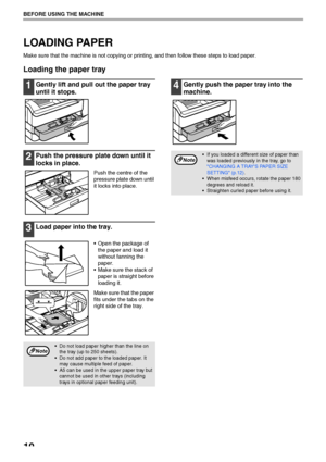 Page 1210
BEFORE USING THE MACHINE
LOADING PAPER
Make sure that the machine is not copying or printing, and then follow these steps to load paper.
Loading the paper tray
1Gently lift and pull out the paper tray 
until it stops.
2Push the pressure plate down until it 
locks in place.
Push the centre of the 
pressure plate down until 
it locks into place.
3Load paper into the tray.
 Open the package of 
the paper and load it 
without fanning the 
paper.
 Make sure the stack of 
paper is straight before 
loading...