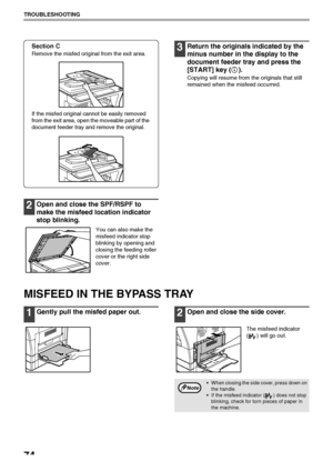 Page 76
74
TROUBLESHOOTING
Section C
Remove the misfed original from the exit area.
If the misfed original cannot be easily removed 
from the exit area, open the moveable part of the 
document feeder tray and remove the original. 
2Open and close the SPF/RSPF to 
make the misfeed l ocation indicator 
stop blinking.
You can also make the 
misfeed indicator stop 
blinking by opening and 
closing the feeding roller 
cover or the right side 
cover.
3Return the originals indicated by the 
minus number in th e...