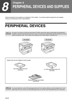 Page 106104
8
Chapter 8
PERIPHERAL DEVICES AND SUPPLIES
Optional equipment and supplies are explained in this chapter. To purchase optional equipment and supplies, 
contact your authorised service representative.
PERIPHERAL DEVICES
As a part of our policy of continuous improvement, SHARP reserves the right to make design and specification 
changes for product improvement without prior notice. The performance specification figures indicated are nominal 
values of production units. There may be some deviations...
