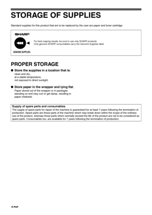 Page 108106
STORAGE OF SUPPLIES
Standard supplies for this product that are to be replaced by the user are paper and toner cartridge.
PROPER STORAGE
●Store the supplies in a location that is:
clean and dry,
at a stable temperature,
not exposed to direct sunlight.
●Store paper in the wrapper and lying flat.
Paper stored out of the wrapper or in packages 
standing on end may curl or get damp, resulting in 
paper misfeeds.
For best copying results, be sure to use only SHARP products.
Only genuine SHARP consumables...
