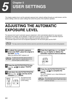 Page 5856
5
Chapter 5
USER SETTINGS
This chapter explains how to set the automatic exposure level, network settings through your web browser, and the 
system settings, which are custom settings that control fine points of the machines operation.
ADJUSTING THE AUTOMATIC 
EXPOSURE LEVEL
The exposure level used in automatic exposure adjustment, which automatically adjusts the copy exposure 
according to the original, can be adjusted. If copies tend to be too dark or too light when automatic exposure 
adjustment is...
