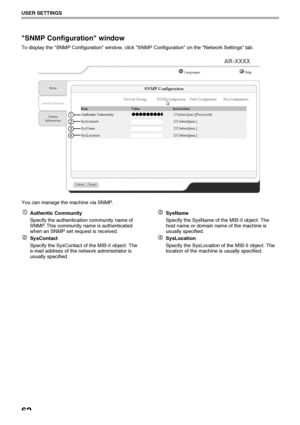 Page 6462
USER SETTINGS
SNMP Configuration window
To display the SNMP Configuration window, click SNMP Configuration on the Network Settings tab.
You can manage the machine via SNMP.
Authentic Community
Specify the authentication community name of 
SNMP. This community name is authenticated 
when an SNMP set request is received.
SysContact
Specify the SysContact of the MIB-II object. The 
e-mail address of the network administrator is 
usually specified.SysName
Specify the SysName of the MIB-II object. The...