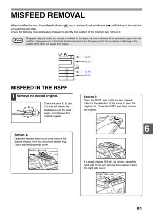 Page 93
91
6
MISFEED REMOVAL
When a misfeed occurs, the misfeed indicator ( ) and a misfeed location indicator ( ) will blink and the machine 
will automatically stop.
Check the blinking misfeed location indicator to identify the location of the misfeed and remove it.
MISFEED IN THE RSPF
1Remove the misfed original.
Check sections A, B, and 
C in the left shows the 
illustration (see the next 
page), and remove the 
misfed original.
Section A
Open the feeding roller cover and remove the 
misfed original from...