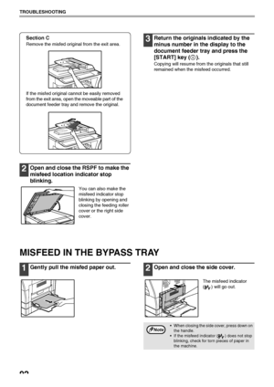 Page 94
92
TROUBLESHOOTING
Section C
Remove the misfed original from the exit area.
If the misfed original cannot be easily removed 
from the exit area, open the moveable part of the 
document feeder tray and remove the original. 
2Open and close the RSPF to make the 
misfeed location indicator stop 
blinking.
You can also make the 
misfeed indicator stop 
blinking by opening and 
closing the feeding roller 
cover or the right side 
cover.
3Return the originals indicated by the 
minus number in th e display to...