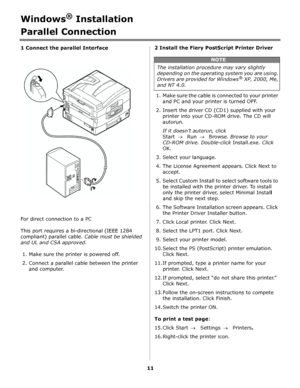 Page 1111
Windows® Installation
Parallel Connection
1 Connect the parallel Interface         
For direct connection to a PC
This port requires a bi-directional (IEEE 1284 
compliant) parallel cable. Cable must be shielded 
and UL and CSA approved.
1. Make sure the printer is powered off.
2. Connect a parallel cable between the printer 
and computer.2 Install the Fiery PostScript Printer Driver
1. Make sure the cable is connected to your printer 
and PC and your printer is turned OFF.
2. Insert the driver CD...