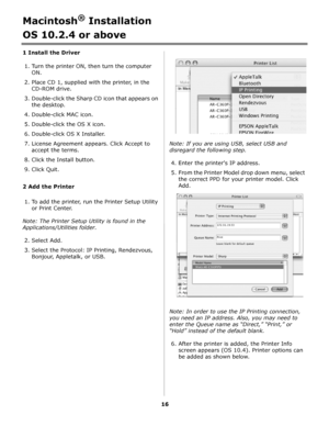 Page 1616
Macintosh® Installation
OS 10.2.4 or above 
1 Install the Driver
1. Turn the printer ON, then turn the computer 
ON.
2. Place CD 1, supplied with the printer, in the 
CD-ROM drive.
3. Double-click the Sharp CD icon that appears on 
the desktop.
4. Double-click MAC icon.
5. Double-click the OS X icon.
6. Double-click OS X Installer.
7. License Agreement appears. Click Accept to 
accept the terms.
8. Click the Install button.
9. Click Quit.
2 Add the Printer
1. To add the printer, run the Printer Setup...