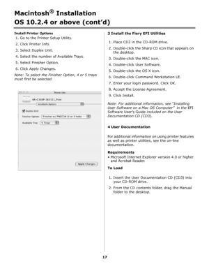 Page 1717
Macintosh® Installation
OS 10.2.4 or above (cont’d)
Install Printer Options
1. Go to the Printer Setup Utility.
2. Click Printer Info.
3. Select Duplex Unit.
4. Select the number of Available Trays.
5. Select Finisher Option.
6. Click Apply Changes.
Note: To select the Finisher Option, 4 or 5 trays 
must first be selected.3 Install the Fiery EFI Utilities
1. Place CD2 in the CD-ROM drive.
2. Double-click the Sharp CD icon that appears on 
the desktop.
3. Double-click the MAC icon.
4. Double-click User...