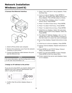 Page 33
Network Installation
Windows (cont’d)
2 Connect the Ethernet Interface              
1. Switch off the printer and computer.
2. Remove the protective cover from the network 
connector on the printer. 
3. Connect the Ethernet cable between the print 
and the Ethernet hub.
            
3 Assign an IP address to the printer
If you are not using DHCP, you need to obtain an IP 
Address from your network Administrator and 
enter it using the front panel:
       
1. Confirm that the printer displays [Ready to...